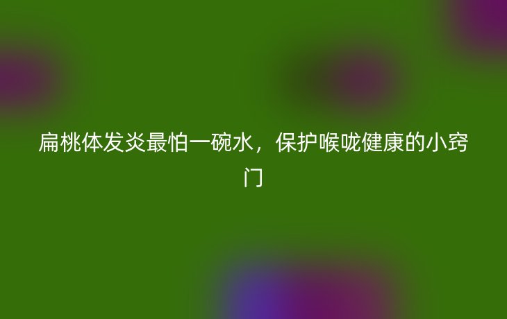 扁桃体发炎最怕一碗水，保护喉咙健康的小窍门
