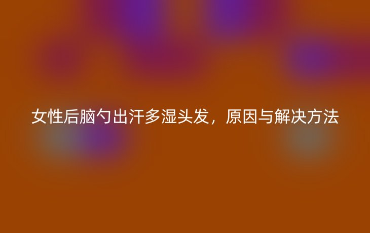 女性后脑勺出汗多湿头发，原因与解决方法