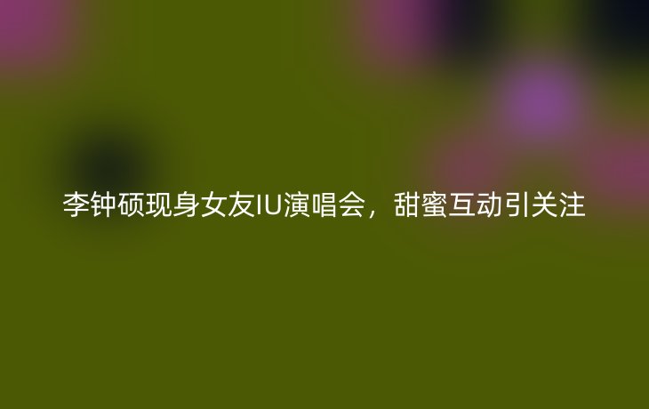 李钟硕现身女友IU演唱会,甜蜜互动引关注