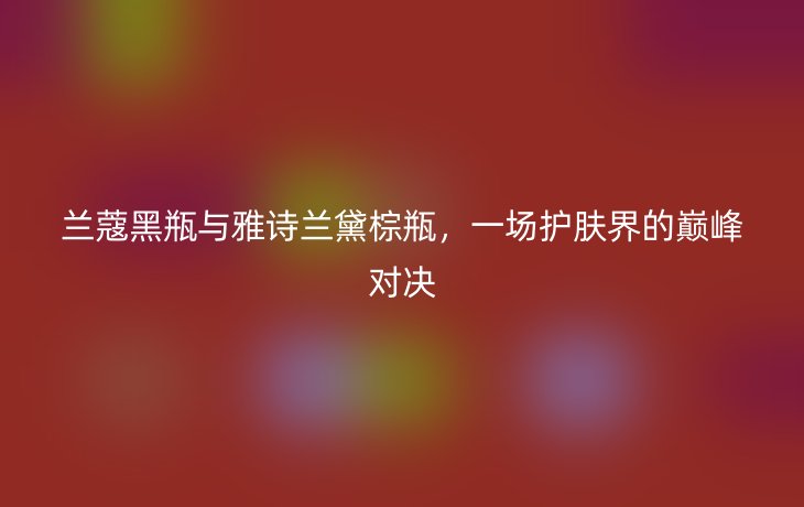 兰蔻黑瓶与雅诗兰黛棕瓶，一场护肤界的巅峰对决