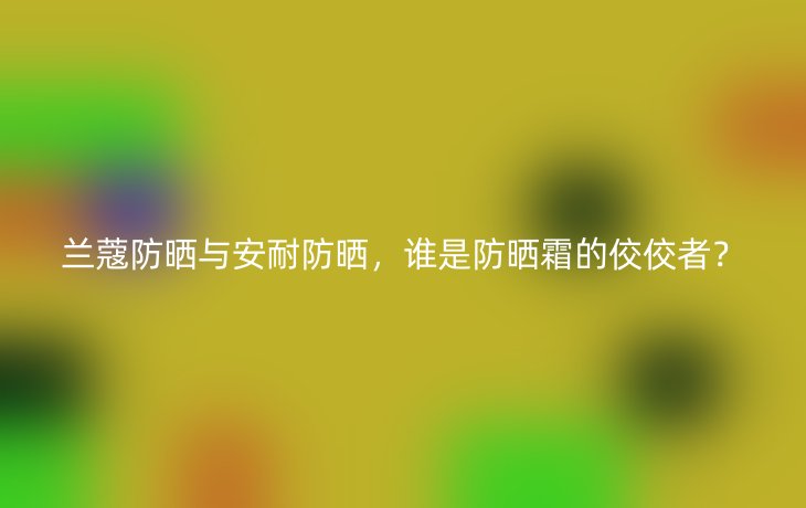 兰蔻防晒与安耐防晒,谁是防晒霜的佼佼者?