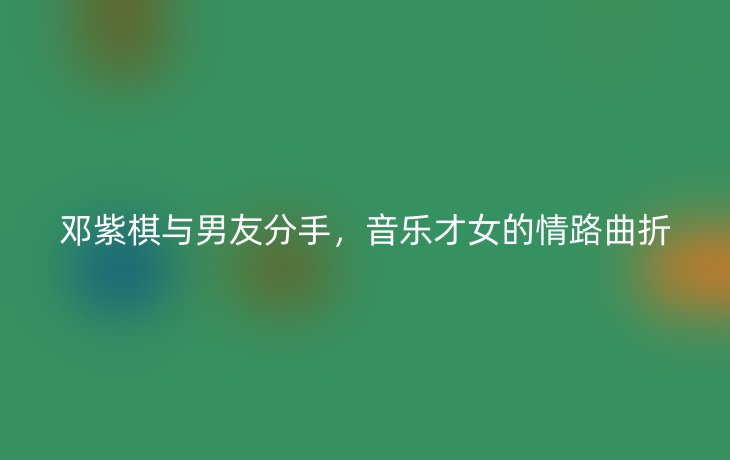 邓紫棋与男友分手,音乐才女的情路曲折