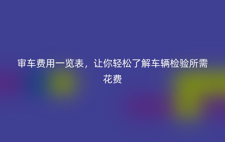 审车费用一览表，让你轻松了解车辆检验所需花费