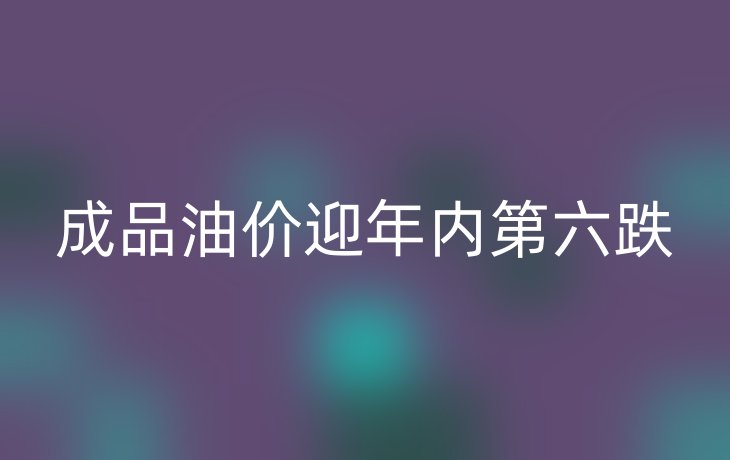 成品油价迎年内第六跌
