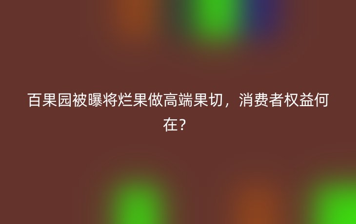 百果园被曝将烂果做高端果切，消费者权益何在？