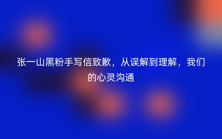 张一山黑粉手写信致歉，从误解到理解，我们的心灵沟通