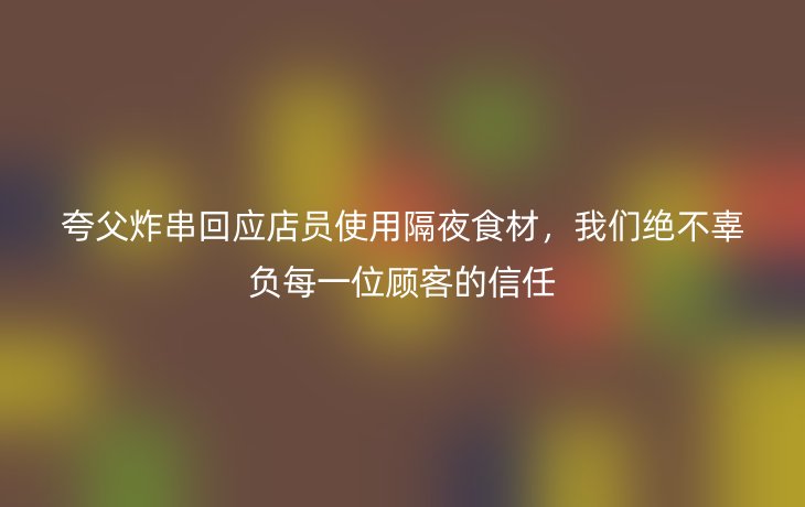 夸父炸串回应店员使用隔夜食材,我们绝不辜负每一位顾客的信任