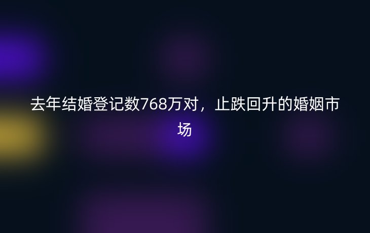 去年结婚登记数768万对,止跌回升的婚姻市场
