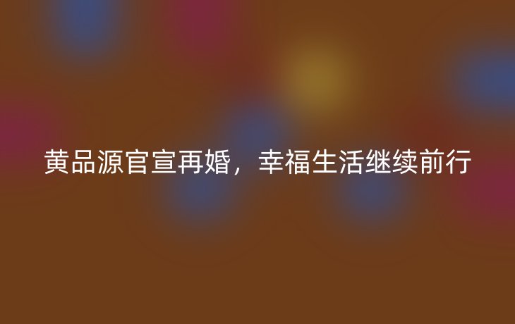 黄品源官宣再婚,幸福生活继续前行