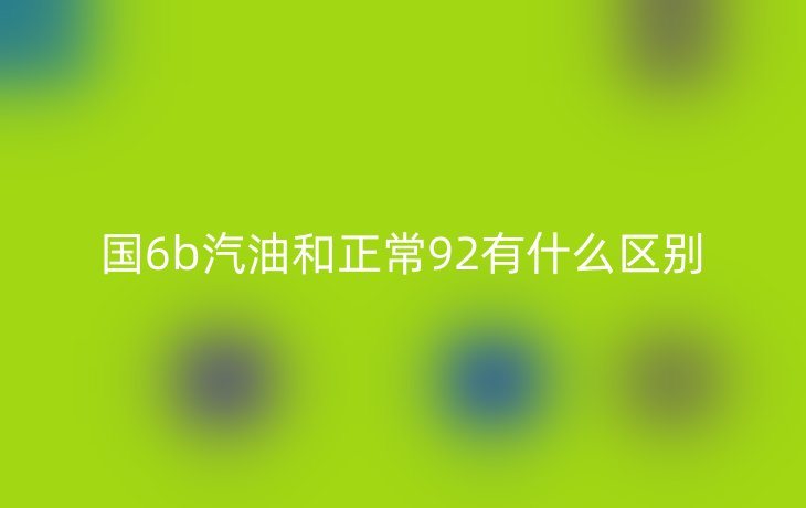 国6b汽油和正常92有什么区别