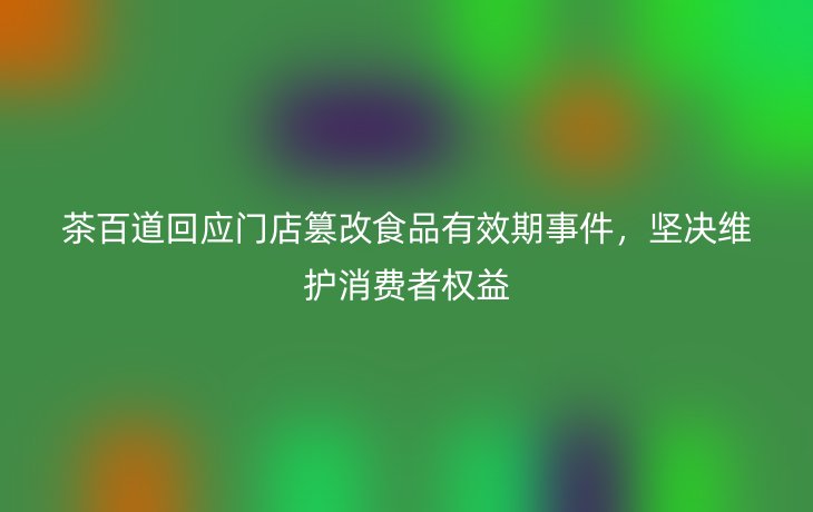 茶百道回应门店篡改食品有效期事件,坚决维护消费者权益