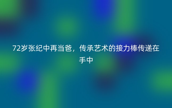 72岁张纪中再当爸,传承艺术的接力棒传递在手中