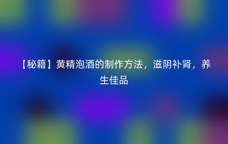 【秘籍】黄精泡酒的制作方法，滋阴补肾，养生佳品