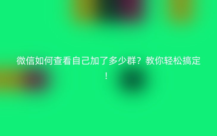 微信如何查看自己加了多少群?教你轻松搞定!