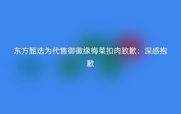 东方甄选为代售御徽缘梅菜扣肉致歉：深感抱歉