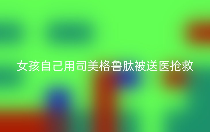 女孩自己用司美格鲁肽被送医抢救