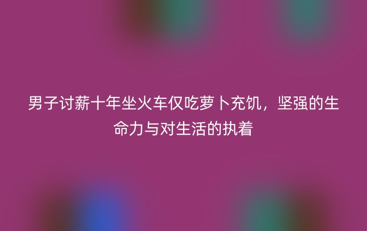 男子讨薪十年坐火车仅吃萝卜充饥,坚强的生命力与对生活的执着