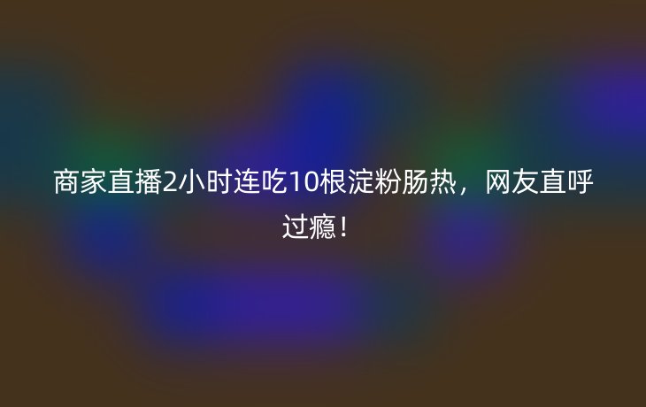 商家直播2小时连吃10根淀粉肠热，网友直呼过瘾！