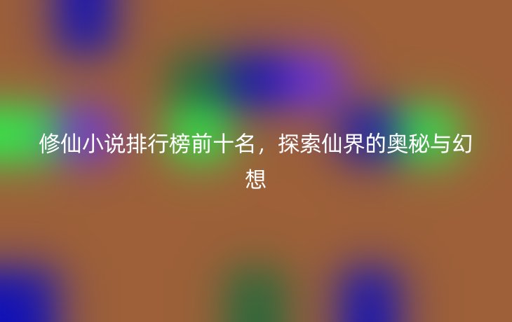修仙小说排行榜前十名，探索仙界的奥秘与幻想