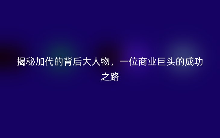 揭秘加代的背后大人物，一位商业巨头的成功之路