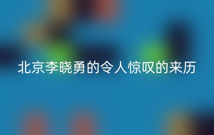 北京李晓勇的令人惊叹的来历