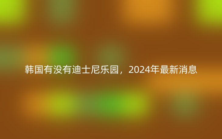 韩国有没有迪士尼乐园，2024年最新消息