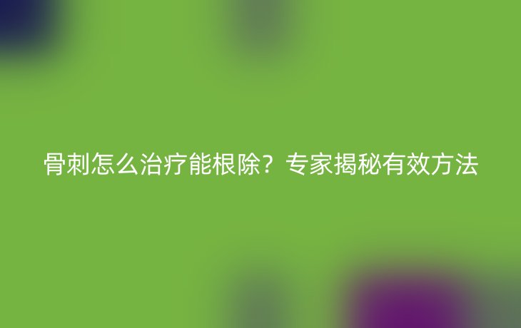 骨刺怎么治疗能根除?专家揭秘有效方法