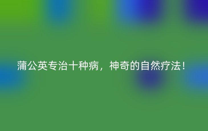 蒲公英专治十种病，神奇的自然疗法！