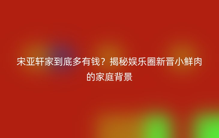 宋亚轩家到底多有钱?揭秘娱乐圈新晋小鲜肉的家庭背景