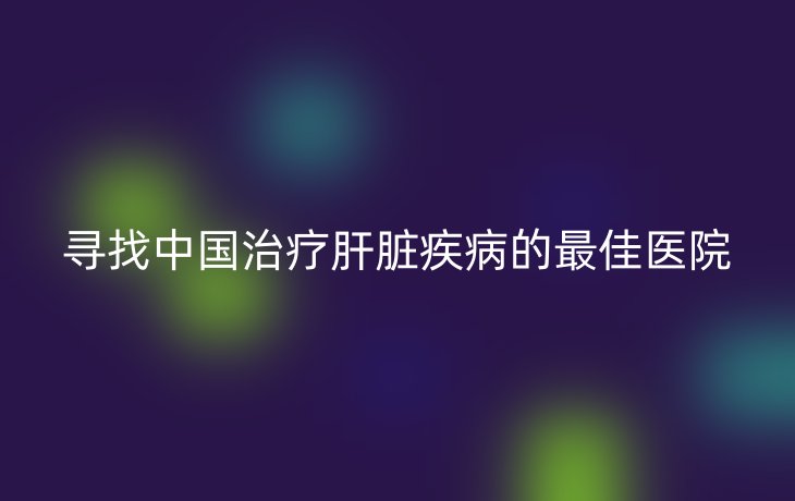 寻找中国治疗肝脏疾病的最佳医院