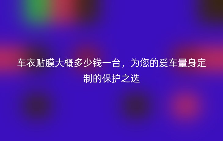 车衣贴膜大概多少钱一台,为您的爱车量身定制的保护之选