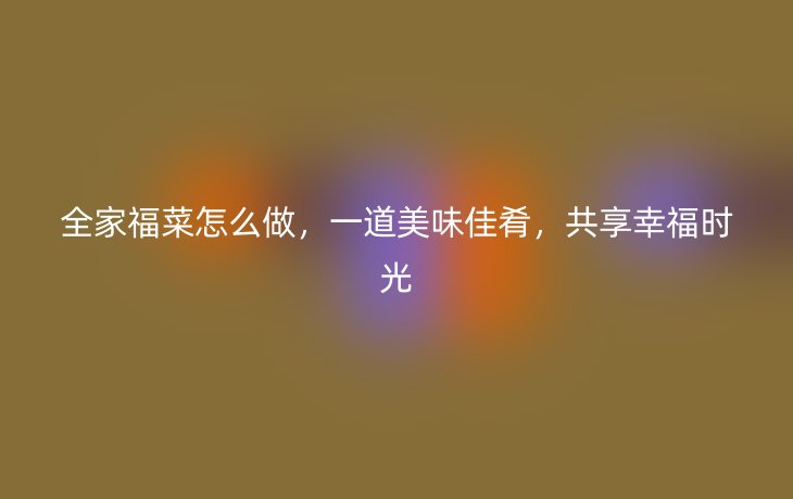 全家福菜怎么做,一道美味佳肴,共享幸福时光