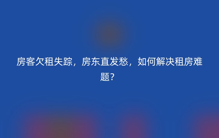 房客欠租失踪,房东直发愁,如何解决租房难题?