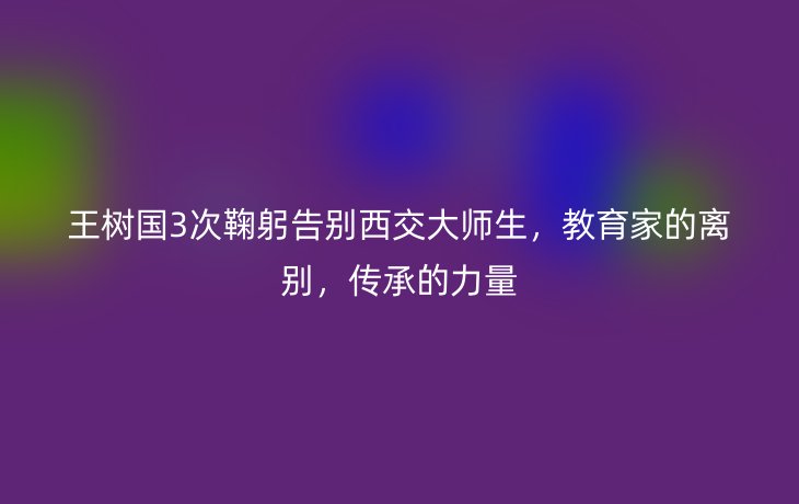 王树国3次鞠躬告别西交大师生，教育家的离别，传承的力量