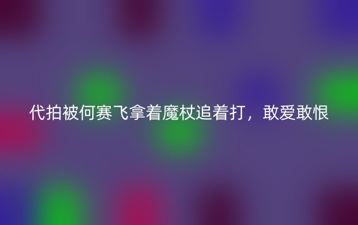 代拍被何赛飞拿着魔杖追着打,敢爱敢恨