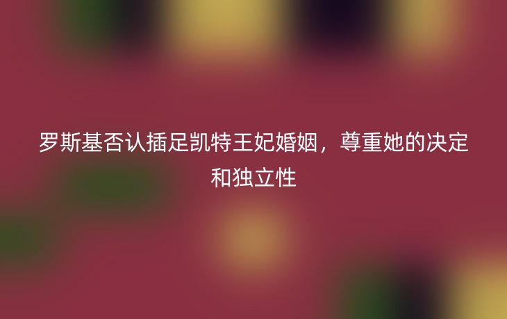 罗斯基否认插足凯特王妃婚姻,尊重她的决定和独立性