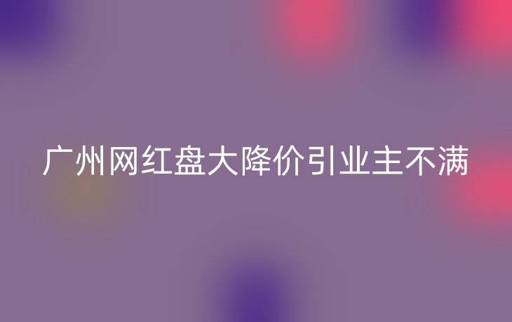 广州网红盘大降价引业主不满