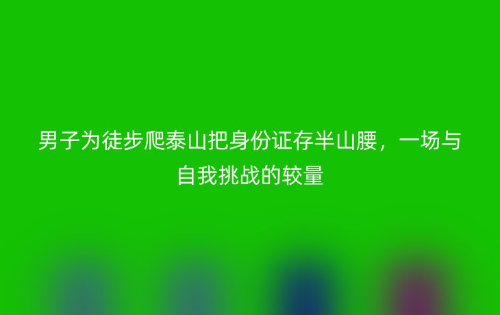 男子为徒步爬泰山把身份证存半山腰,一场与自我挑战的较量
