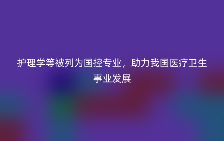 护理学等被列为国控专业,助力我国医疗卫生事业发展