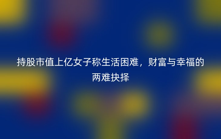 持股市值上亿女子称生活困难,财富与幸福的两难抉择
