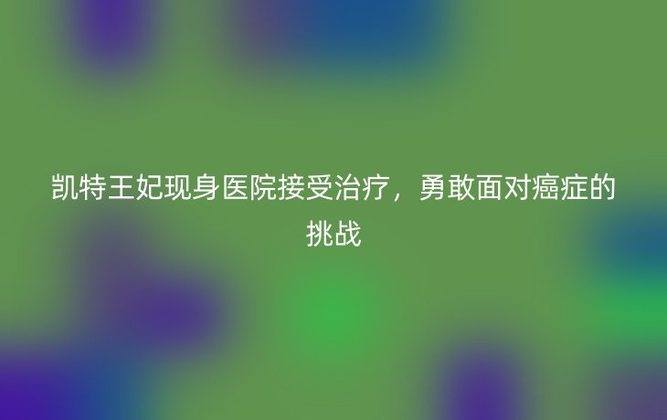 凯特王妃现身医院接受治疗,勇敢面对癌症的挑战