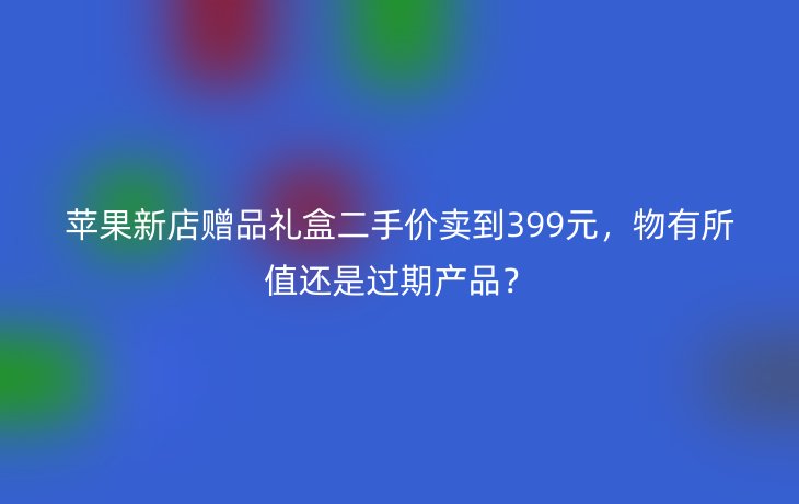 苹果新店赠品礼盒二手价卖到399元，物有所值还是过期产品？