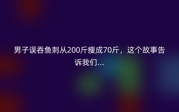男子误吞鱼刺从200斤瘦成70斤，这个故事告诉我们...