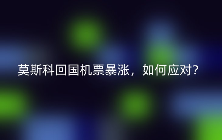 莫斯科回国机票暴涨,如何应对?