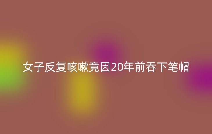 女子反复咳嗽竟因20年前吞下笔帽