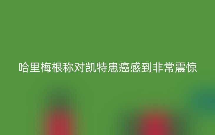 哈里梅根称对凯特患癌感到非常震惊