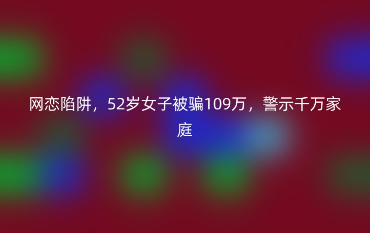 网恋陷阱,52岁女子被骗109万,警示千万家庭