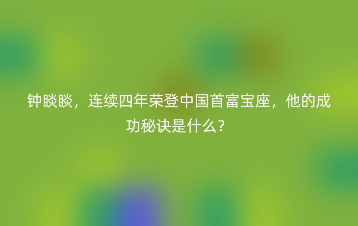 钟睒睒,连续四年荣登中国首富宝座,他的成功秘诀是什么?