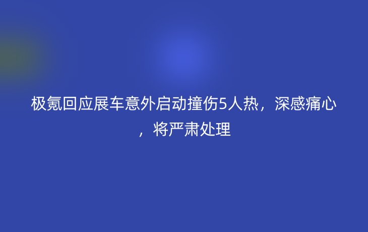 极氪回应展车意外启动撞伤5人热,深感痛心,将严肃处理