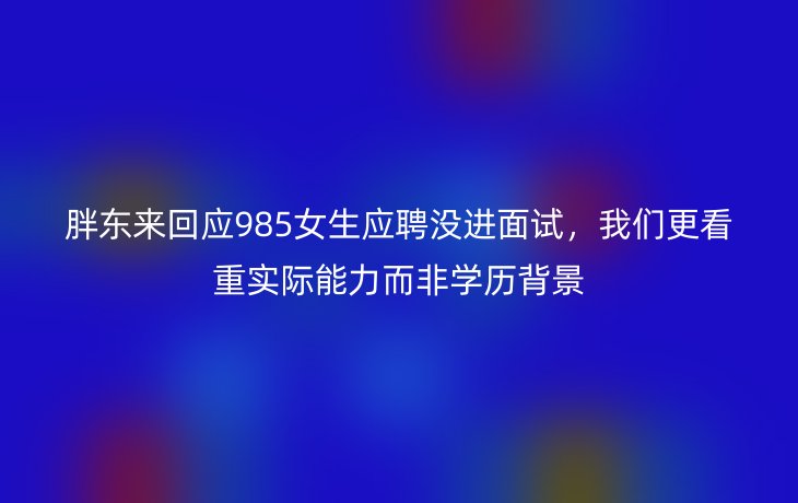 胖东来回应985女生应聘没进面试,我们更看重实际能力而非学历背景